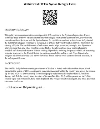 Withdrawal Of The Syrian Refugee Crisis
EXECUTIVE SUMMARY
This policy memo addresses the current possible U.S. options to the Syrian refugee crisis. I have
identified three different options: Increase Syrian refugee resettlement commitments, establish safe
zones in northern Syria, or seal the Syrian border. As conditions continue to deteriorate in Syria and
the number of refugees continues to increase, it is critical that you strengthen the U.S. position in the
country of Syria. The establishment of safe zones would align our moral, strategic, and diplomatic
interests more than any other possible policy. Half of the electorate or more wants refugees to
establish safe homelands near or in their country, if possible, reducing the perceived risk of increasing
potential terrorism in the United States, the notion grounded in reality or not. Also, historically,
refugees have been allowed safe harbor in United States and we could continue in such tradition, in
the safest possible way.
BACKGROUND
The conflict in Syria between the government of Bashar al Assad and various other forces, which
started in the spring of 2011, continues to cause displacement within the country and across the region.
By the end of 2014, approximately 7.6 million people were internally displaced and 3.7 million
Syrians had fled the country since the start of the conflict. Over 21.5 million people, or half of the
country s pre war population, have been displaced. The refugee situation is urgent, and it has placed an
enormous burden on
... Get more on HelpWriting.net ...
 