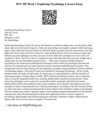 PSY 305 Week 1 Exploring Psychology Careers Essay
Exploring Psychology Careers
Sara M. Covey
PSY 305
February 6, 2015
Dr. Sheila Rapa
Exploring Psychology Careers Everyone who decides to enroll in college must, at some point, think
about what area they want to major in. There are many things that students consider when choosing a
major. Some make their decision based on what they think can make them the most money once they
begin their lives in the work force. However, many students believe that if you choose a major that
interests you and challenges you then you can use those skills that can help you in any career. (R.
Landrum S. Davis, 2014) Let s face it. Employers know that when they hire someone straight out of
college they are not immediately going to know ... Show more content on Helpwriting.net ...
According to the American Psychological Association (APA) website Psychologists who provide
clinical or counseling services assess and treat mental, emotional and behavioral disorders. They
integrate the science of psychology and the treatment of complex human problems with the intention
of promoting change. ( Pursuing A Career In Clinical Or Counseling Psychology , 2014).) In the
simplest terms, the study of individuals, by observation or experimentation, with the intention of
promoting change. (Compas, Bruce, Gotlib, 2002) Clinical psychologist careers vary in industries
such as research, integrated health care, teaching, public policy and professional practice. Some
clinical psychologists work exclusively on specific mental, emotional, and behavioral issues.
Relationship conflict and conditions such as post traumatic stress disorder and addiction are a few
examples of areas of specialization for a clinical psychologist. According to the APA website (2014),
in order to become a clinical psychologist the journey begins with a bachelor s degree in psychology.
Next the student must obtain a graduate degree. Each graduate program determines its own entrance
requirements. Some doctoral programs require their applicants to have a master s degree in
psychology. Other people enter doctoral programs with only a bachelor s degree. Most doctoral
degrees take five to seven years to complete. You must also
... Get more on HelpWriting.net ...
 