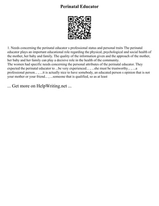 Perinatal Educator
1. Needs concerning the perinatal educator s professional status and personal traits The perinatal
educator plays an important educational role regarding the physical, psychological and social health of
the mother, her baby and family. The quality of the information given and the approach of the mother,
her baby and her family can play a decisive role in the health of the community.
The women had specific needs concerning the personal attributes of the perinatal educator. They
expected the perinatal educator to ...be very experienced... , ...she must be trustworthy... , ...a
professional person... , ...it is actually nice to have somebody, an educated person s opinion that is not
your mother or your friend... , ...someone that is qualified, so as at least
... Get more on HelpWriting.net ...
 