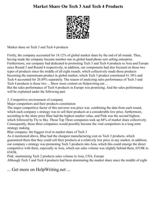 Market Share On Tech 3 And Tech 4 Products
Market share on Tech 3 and Tech 4 products
Firstly, the company accounted for 18.12% of global market share by the end of all rounds. Thus,
having made the company became number one in global hand phone sets selling enterprise.
Furthermore, our company had dedicated to promoting Tech 3 and Tech 4 products to Asia and Europe
since Round 3 and Round 4 respectively, in addition, our components had also focused on those two
types of products since the middle of all eight rounds, which collectively made those products
becoming the mainstream product in global market, which Tech 3 product constituted 41.38% and
Tech 4 accounted for 26.89% separately. The reason of analyzing sales performance of Tech 3 and
Tech 4 products is those two ... Show more content on Helpwriting.net ...
But the sales performance of Tech 4 products in Europe was promising. And the sales performance
will be explained under the following part.
2. Competitive environment of company
Major competitors and their products constitution
The major competitive factor of this universe was price war, combining the data from each round,
which each company s strategy was to sell their products at a considerable low price, furthermore,
according to the share price Blue had the highest market value, and Pink was the second highest,
which followed by Fly to Sky. Those Top Three companies took up 44% of market share collectively.
Consequently, those three companies would possibly become the vital competitors in a long term
strategy making.
Blue company: the biggest rival in market share of Tech 3
As it mentioned above, Blue had the cheapest manufacturing cost on Tech 3 products, which
guaranteed them that they could sell their products at a relatively low price in any market, in addition,
our company s strategy was promoting Tech 3 products into Asia, which this could emerge the direct
competitive with them, especially in Asia, which our sales volume was slightly behind them, 6518K to
6543K.
Pink: maintaining Tech 2 products sales volume in Asia, USA, Europe
Although Tech 3 and Tech 4 products had been dominating the market share since the middle of eight
... Get more on HelpWriting.net ...
 