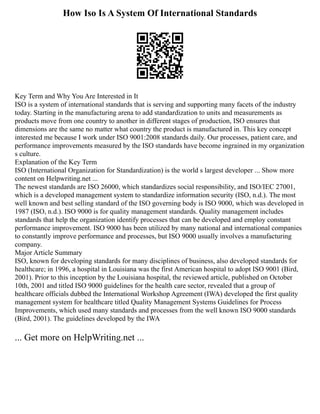 How Iso Is A System Of International Standards
Key Term and Why You Are Interested in It
ISO is a system of international standards that is serving and supporting many facets of the industry
today. Starting in the manufacturing arena to add standardization to units and measurements as
products move from one country to another in different stages of production, ISO ensures that
dimensions are the same no matter what country the product is manufactured in. This key concept
interested me because I work under ISO 9001:2008 standards daily. Our processes, patient care, and
performance improvements measured by the ISO standards have become ingrained in my organization
s culture.
Explanation of the Key Term
ISO (International Organization for Standardization) is the world s largest developer ... Show more
content on Helpwriting.net ...
The newest standards are ISO 26000, which standardizes social responsibility, and ISO/IEC 27001,
which is a developed management system to standardize information security (ISO, n.d.). The most
well known and best selling standard of the ISO governing body is ISO 9000, which was developed in
1987 (ISO, n.d.). ISO 9000 is for quality management standards. Quality management includes
standards that help the organization identify processes that can be developed and employ constant
performance improvement. ISO 9000 has been utilized by many national and international companies
to constantly improve performance and processes, but ISO 9000 usually involves a manufacturing
company.
Major Article Summary
ISO, known for developing standards for many disciplines of business, also developed standards for
healthcare; in 1996, a hospital in Louisiana was the first American hospital to adopt ISO 9001 (Bird,
2001). Prior to this inception by the Louisiana hospital, the reviewed article, published on October
10th, 2001 and titled ISO 9000 guidelines for the health care sector, revealed that a group of
healthcare officials dubbed the International Workshop Agreement (IWA) developed the first quality
management system for healthcare titled Quality Management Systems Guidelines for Process
Improvements, which used many standards and processes from the well known ISO 9000 standards
(Bird, 2001). The guidelines developed by the IWA
... Get more on HelpWriting.net ...
 