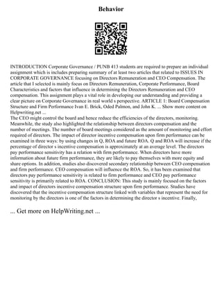 Behavior
INTRODUCTION Corporate Governance / PUNB 413 students are required to prepare an individual
assignment which is includes preparing summary of at least two articles that related to ISSUES IN
CORPORATE GOVERNANCE focusing on Directors Remuneration and CEO Compensation. The
article that I selected is mainly focus on Directors Remuneration, Corporate Performance, Board
Characteristics and factors that influence in determining the Directors Remuneration and CEO
compensation. This assignment plays a vital role in developing our understanding and providing a
clear picture on Corporate Governance in real world s perspective. ARTICLE 1: Board Compensation
Structure and Firm Performance Ivan E. Brick, Oded Palmon, and John K. ... Show more content on
Helpwriting.net ...
The CEO might control the board and hence reduce the efficiencies of the directors, monitoring.
Meanwhile, the study also highlighted the relationship between directors compensation and the
number of meetings. The number of board meetings considered as the amount of monitoring and effort
required of directors. The impact of director incentive compensation upon firm performance can be
examined in three ways: by using changes in Q, ROA and future ROA. Q and ROA will increase if the
percentage of director s incentive compensation is approximately at an average level. The directors
pay performance sensitivity has a relation with firm performance. When directors have more
information about future firm performance, they are likely to pay themselves with more equity and
share options. In addition, studies also discovered secondary relationship between CEO compensation
and firm performance. CEO compensation will influence the ROA. So, it has been examined that
directors pay performance sensitivity is related to firm performance and CEO pay performance
sensitivity is primarily related to ROA. CONCLUSION: This study is mainly focused on the factors
and impact of directors incentive compensation structure upon firm performance. Studies have
discovered that the incentive compensation structure linked with variables that represent the need for
monitoring by the directors is one of the factors in determining the director s incentive. Finally,
... Get more on HelpWriting.net ...
 