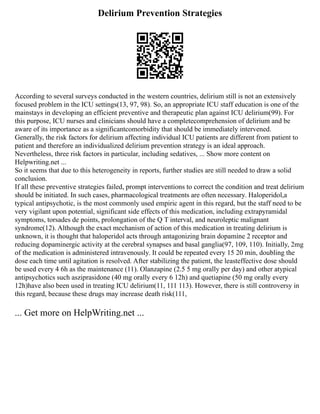 Delirium Prevention Strategies
According to several surveys conducted in the western countries, delirium still is not an extensively
focused problem in the ICU settings(13, 97, 98). So, an appropriate ICU staff education is one of the
mainstays in developing an efficient preventive and therapeutic plan against ICU delirium(99). For
this purpose, ICU nurses and clinicians should have a completecomprehension of delirium and be
aware of its importance as a significantcomorbidity that should be immediately intervened.
Generally, the risk factors for delirium affecting individual ICU patients are different from patient to
patient and therefore an individualized delirium prevention strategy is an ideal approach.
Nevertheless, three risk factors in particular, including sedatives, ... Show more content on
Helpwriting.net ...
So it seems that due to this heterogeneity in reports, further studies are still needed to draw a solid
conclusion.
If all these preventive strategies failed, prompt interventions to correct the condition and treat delirium
should be initiated. In such cases, pharmacological treatments are often necessary. Haloperidol,a
typical antipsychotic, is the most commonly used empiric agent in this regard, but the staff need to be
very vigilant upon potential, significant side effects of this medication, including extrapyramidal
symptoms, torsades de points, prolongation of the Q T interval, and neuroleptic malignant
syndrome(12). Although the exact mechanism of action of this medication in treating delirium is
unknown, it is thought that haloperidol acts through antagonizing brain dopamine 2 receptor and
reducing dopaminergic activity at the cerebral synapses and basal ganglia(97, 109, 110). Initially, 2mg
of the medication is administered intravenously. It could be repeated every 15 20 min, doubling the
dose each time until agitation is resolved. After stabilizing the patient, the leasteffective dose should
be used every 4 6h as the maintenance (11). Olanzapine (2.5 5 mg orally per day) and other atypical
antipsychotics such asziprasidone (40 mg orally every 6 12h) and quetiapine (50 mg orally every
12h)have also been used in treating ICU delirium(11, 111 113). However, there is still controversy in
this regard, because these drugs may increase death risk(111,
... Get more on HelpWriting.net ...
 