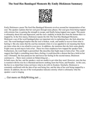The Soul Has Bandaged Moments By Emily Dickinson Summary
Emily Dickinson s poem The Soul Has Bandaged Moments revolves around her interpretation of her
soul. The speaker explains that her soul goes through many phases. Her soul goes from being trapped
with extreme fear, to gaining the strength to escape, and finally being trapped once again. This poem
is ultimately about fear and depression, and the soul s inability to break free from the demon that it is
trapped by. In the first stanza, Dickinson repeats the title The Soul Has Bandaged Moments .
Dickinson s use of the word bandaged plays an important role in explaining how she feels about her
soul. The word bandaged implies that the soul is broken, weak, and unable to recover from what is
hurting it. She also states that the soul has moments when it is too appalled to stir meaning that there
are times when she is too afraid to even move. In addition, she mentions that she feels some ghastly
Fright come up and stop to look at her . These two lines emphasize how trapped the speaker feels.
Furthermore, the word fright is personified. She describes that fright stops to look at her. This could
suggest that fright is something more than a feeling; it could describe a demon that has a hold on her
soul. Ultimately, the fear paralyzes her and leaves her feeling In the second stanza, Dickinson
continues to ... Show more content on Helpwriting.net ...
In both cases, the bee, and the speaker s soul are unable to get what they need. However, once the bee
is reunited with his rose he is liberated and knows nothing more but Noon, and Paradise . In this case,
the bee in so elated that it does not know what to do with its freedom. Similarly, Dickinson is
constantly conflicted with the idea of her soul being free, and the idea of her soul being trapped by a
demon. In addition, the use of the word paradise indicates eternity which is ultimately what the
speaker s soul is longing
... Get more on HelpWriting.net ...
 