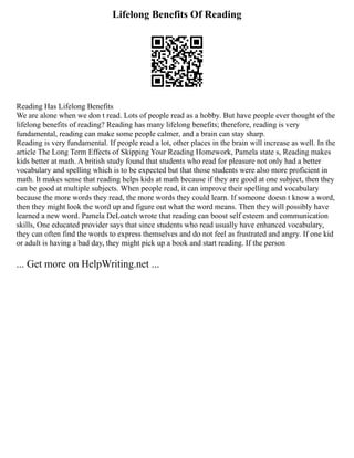 Lifelong Benefits Of Reading
Reading Has Lifelong Benefits
We are alone when we don t read. Lots of people read as a hobby. But have people ever thought of the
lifelong benefits of reading? Reading has many lifelong benefits; therefore, reading is very
fundamental, reading can make some people calmer, and a brain can stay sharp.
Reading is very fundamental. If people read a lot, other places in the brain will increase as well. In the
article The Long Term Effects of Skipping Your Reading Homework, Pamela state s, Reading makes
kids better at math. A british study found that students who read for pleasure not only had a better
vocabulary and spelling which is to be expected but that those students were also more proficient in
math. It makes sense that reading helps kids at math because if they are good at one subject, then they
can be good at multiple subjects. When people read, it can improve their spelling and vocabulary
because the more words they read, the more words they could learn. If someone doesn t know a word,
then they might look the word up and figure out what the word means. Then they will possibly have
learned a new word. Pamela DeLoatch wrote that reading can boost self esteem and communication
skills, One educated provider says that since students who read usually have enhanced vocabulary,
they can often find the words to express themselves and do not feel as frustrated and angry. If one kid
or adult is having a bad day, they might pick up a book and start reading. If the person
... Get more on HelpWriting.net ...
 