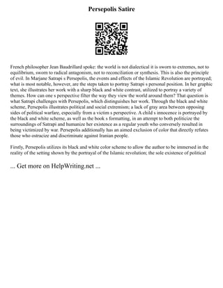 Persepolis Satire
French philosopher Jean Baudrillard spoke: the world is not dialectical it is sworn to extremes, not to
equilibrium, sworn to radical antagonism, not to reconciliation or synthesis. This is also the principle
of evil. In Marjane Satrapi s Persepolis, the events and effects of the Islamic Revolution are portrayed;
what is most notable, however, are the steps taken to portray Satrapi s personal position. In her graphic
text, she illustrates her work with a sharp black and white contrast, utilized to portray a variety of
themes. How can one s perspective filter the way they view the world around them? That question is
what Satrapi challenges with Persepolis, which distinguishes her work. Through the black and white
scheme, Persepolis illustrates political and social extremism; a lack of gray area between opposing
sides of political warfare, especially from a victim s perspective. A child s innocence is portrayed by
the black and white scheme, as well as the book s formatting, in an attempt to both politicize the
surroundings of Satrapi and humanize her existence as a regular youth who conversely resulted in
being victimized by war. Persepolis additionally has an aimed exclusion of color that directly refutes
those who ostracize and discriminate against Iranian people.
Firstly, Persepolis utilizes its black and white color scheme to allow the author to be immersed in the
reality of the setting shown by the portrayal of the Islamic revolution; the sole existence of political
... Get more on HelpWriting.net ...
 