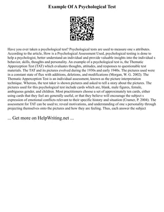 Example Of A Psychological Test
Have you ever taken a psychological test? Psychological tests are used to measure one s attributes.
According to the article, How is a Psychological Assessment Used, psychological testing is done to
help a psychologist, better understand an individual and provide valuable insights into the individual s
behavior, skills, thoughts and personality. An example of a psychological test is, the Thematic
Apperception Test (TAT) which evaluates thoughts, attitudes, and responses to questionable test
materials. The TAT and its pictures evolved during the 1930s and early 1940s. The pictures used were
in a constant state of flux with additions, deletions, and modifications (Morgan, W. G. 2002). The
Thematic Apperception Test is an individual assessment, known as the picture interpretation
technique. Whereas, the test taker is shown pictures and asked to tell a story about the pictures. The
pictures used for this psychological test include cards which are, blank, male figures, female,
ambiguous gender, and children. Most practitioners choose a set of approximately ten cards, either
using cards that they feel are generally useful, or that they believe will encourage the subject s
expression of emotional conflicts relevant to their specific history and situation (Cramer, P. 2004). The
assessment for TAT can be used to; reveal motivations, and understanding of one s personality through
projecting themselves onto the pictures and how they are feeling. Thus, each answer the subject
... Get more on HelpWriting.net ...
 