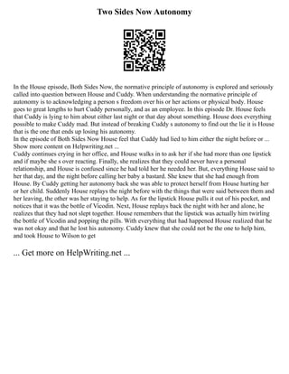 Two Sides Now Autonomy
In the House episode, Both Sides Now, the normative principle of autonomy is explored and seriously
called into question between House and Cuddy. When understanding the normative principle of
autonomy is to acknowledging a person s freedom over his or her actions or physical body. House
goes to great lengths to hurt Cuddy personally, and as an employee. In this episode Dr. House feels
that Cuddy is lying to him about either last night or that day about something. House does everything
possible to make Cuddy mad. But instead of breaking Cuddy s autonomy to find out the lie it is House
that is the one that ends up losing his autonomy.
In the episode of Both Sides Now House feel that Cuddy had lied to him either the night before or ...
Show more content on Helpwriting.net ...
Cuddy continues crying in her office, and House walks in to ask her if she had more than one lipstick
and if maybe she s over reacting. Finally, she realizes that they could never have a personal
relationship, and House is confused since he had told her he needed her. But, everything House said to
her that day, and the night before calling her baby a bastard. She knew that she had enough from
House. By Cuddy getting her autonomy back she was able to protect herself from House hurting her
or her child. Suddenly House replays the night before with the things that were said between them and
her leaving, the other was her staying to help. As for the lipstick House pulls it out of his pocket, and
notices that it was the bottle of Vicodin. Next, House replays back the night with her and alone, he
realizes that they had not slept together. House remembers that the lipstick was actually him twirling
the bottle of Vicodin and popping the pills. With everything that had happened House realized that he
was not okay and that he lost his autonomy. Cuddy knew that she could not be the one to help him,
and took House to Wilson to get
... Get more on HelpWriting.net ...
 