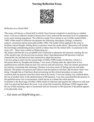 Nursing Reflection Essay
Reflection on a clinical Skill
This essay will discuss a clinical skill in which I have become competent in practicing as a student
nurse. I will use a reflective model to discuss how I have achieved the necessary level of competence
in my nurse training programme. The reflective model I have chosen to use is Gibbs model (Gibbs
1988). Gibbs model of reflection incorporates the following: description, feelings, evaluation,
analysis, conclusion and an action plan (Gibbs 1988). The model will be applied to the essay to
facilitate critical thought, relating theory to practice where the model allows. Discussion will include
the knowledge underpinning practice and the evidence base for the clinical skill. A conclusion to the
essay will ... Show more content on Helpwriting.net ...
My mentor said that this was acceptable and I continued to administer the injection, omitting the use
of the alcohol wipe. On the previous occasions when I had administered IM injections I had not
cleansed the site and had never been instructed to adopt this practice.
I am now going to enter into the second stage of Gibbs (1988) model of reflection, which is a
discussion about my thoughts and feelings. I was aware of being under the supervision of two
qualified nurses and this made me feel very nervous and self conscious. Once my mentor questioned
my practice, concerning skin cleansing, I became even more aware of feeling nervous and under
pressure. The patient was present and I did not want the patient to feel that I did not know what I was
doing. I thought that as I had been observed carrying out this clinical procedure on many other
occasions then my practice must have been seen to be correct. I was now feeling very confused about
the use of alcohol wipes in the administration of IM injection. I was also concerned that the practice of
the qualified nurses was so inconsistent, which led me to evaluate the whole process.
Evaluation is the third stage of Gibbs (1988) model of reflection and requires the reflector to with state
what was good and bad about the event. I was aware that research by Workman (1999) suggests that
the use of skin cleansing wipes is inconsistent and not necessary in IM injections if the patient appears
to be physically clean
... Get more on HelpWriting.net ...
 