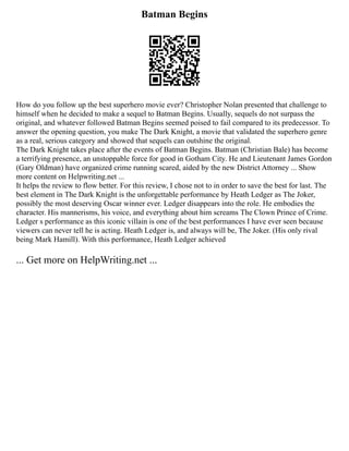 Batman Begins
How do you follow up the best superhero movie ever? Christopher Nolan presented that challenge to
himself when he decided to make a sequel to Batman Begins. Usually, sequels do not surpass the
original, and whatever followed Batman Begins seemed poised to fail compared to its predecessor. To
answer the opening question, you make The Dark Knight, a movie that validated the superhero genre
as a real, serious category and showed that sequels can outshine the original.
The Dark Knight takes place after the events of Batman Begins. Batman (Christian Bale) has become
a terrifying presence, an unstoppable force for good in Gotham City. He and Lieutenant James Gordon
(Gary Oldman) have organized crime running scared, aided by the new District Attorney ... Show
more content on Helpwriting.net ...
It helps the review to flow better. For this review, I chose not to in order to save the best for last. The
best element in The Dark Knight is the unforgettable performance by Heath Ledger as The Joker,
possibly the most deserving Oscar winner ever. Ledger disappears into the role. He embodies the
character. His mannerisms, his voice, and everything about him screams The Clown Prince of Crime.
Ledger s performance as this iconic villain is one of the best performances I have ever seen because
viewers can never tell he is acting. Heath Ledger is, and always will be, The Joker. (His only rival
being Mark Hamill). With this performance, Heath Ledger achieved
... Get more on HelpWriting.net ...
 