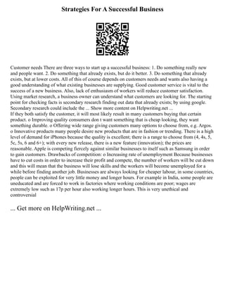 Strategies For A Successful Business
Customer needs There are three ways to start up a successful business: 1. Do something really new
and people want. 2. Do something that already exists, but do it better. 3. Do something that already
exists, but at lower costs. All of this of course depends on customers needs and wants also having a
good understanding of what existing businesses are supplying. Good customer service is vital to the
success of a new business. Also, lack of enthusiasm of workers will reduce customer satisfaction.
Using market research, a business owner can understand what customers are looking for. The starting
point for checking facts is secondary research finding out data that already exists; by using google.
Secondary research could include the ... Show more content on Helpwriting.net ...
If they both satisfy the customer, it will most likely result in many customers buying that certain
product. o Improving quality consumers don t want something that is cheap looking, they want
something durable. o Offering wide range giving customers many options to choose from, e.g. Argos.
o Innovative products many people desire new products that are in fashion or trending. There is a high
level of demand for iPhones because the quality is excellent; there is a range to choose from (4, 4s, 5,
5c, 5s, 6 and 6+); with every new release, there is a new feature (innovation); the prices are
reasonable. Apple is competing fiercely against similar businesses to itself such as Samsung in order
to gain customers. Drawbacks of competition: o Increasing rate of unemployment Because businesses
have to cut costs in order to increase their profit and compete, the number of workers will be cut down
and this will mean that the business will lose skills and the workers will become unemployed for a
while before finding another job. Businesses are always looking for cheaper labour, in some countries,
people can be exploited for very little money and longer hours. For example in India, some people are
uneducated and are forced to work in factories where working conditions are poor; wages are
extremely low such as 17p per hour also working longer hours. This is very unethical and
controversial
... Get more on HelpWriting.net ...
 