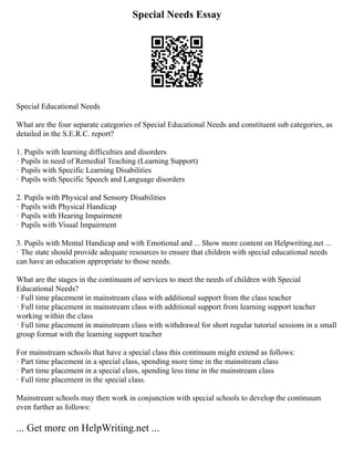 Special Needs Essay
Special Educational Needs
What are the four separate categories of Special Educational Needs and constituent sub categories, as
detailed in the S.E.R.C. report?
1. Pupils with learning difficulties and disorders
· Pupils in need of Remedial Teaching (Learning Support)
· Pupils with Specific Learning Disabilities
· Pupils with Specific Speech and Language disorders
2. Pupils with Physical and Sensory Disabilities
· Pupils with Physical Handicap
· Pupils with Hearing Impairment
· Pupils with Visual Impairment
3. Pupils with Mental Handicap and with Emotional and ... Show more content on Helpwriting.net ...
· The state should provide adequate resources to ensure that children with special educational needs
can have an education appropriate to those needs.
What are the stages in the continuum of services to meet the needs of children with Special
Educational Needs?
· Full time placement in mainstream class with additional support from the class teacher
· Full time placement in mainstream class with additional support from learning support teacher
working within the class
· Full time placement in mainstream class with withdrawal for short regular tutorial sessions in a small
group format with the learning support teacher
For mainstream schools that have a special class this continuum might extend as follows:
· Part time placement in a special class, spending more time in the mainstream class
· Part time placement in a special class, spending less time in the mainstream class
· Full time placement in the special class.
Mainstream schools may then work in conjunction with special schools to develop the continuum
even further as follows:
... Get more on HelpWriting.net ...
 