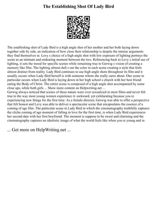 The Establishing Shot Of Lady Bird
The establishing shot of Lady Bird is a high angle shot of her mother and her both laying down
together side by side, an indication of how close their relationship is despite the intense arguments
they find themselves in. Levy s choice of a high angle shot with low exposure of lighting portrays the
scene as an intimate and endearing moment between the two. Referencing back to Levy s initial use of
lighting, it sets the mood for specific scenes while remaining true to Gerwig s vision of creating a
memory like film. The lighting almost dull s out the color in each scene creating a style that feels
almost distinct from reality. Lady Bird continues to use high angle shots throughout its film and it
usually occurs when Lady Bird herself is with someone whom she really cares about. One scene in
particular occurs when Lady Bird is laying down in her high school s church with her best friend
eating the Body of Christ. The entire scene is composed of a high angle shot accompanied by some
close ups, while both girls ... Show more content on Helpwriting.net ...
Gerwig always noticed that scenes of these nature were over sexualized in most films and never felt
true to the way most young women experience it: awkward, yet exhilarating because you re
experiencing new things for the first time. As a female director, Gerwig was able to offer a perspective
that felt honest and Levy was able to deliver a spectacular scene that encapsulates the essence of a
coming of age film. The particular scene in Lady Bird in which the cinematography truthfully captures
the cliche coming of age moment of falling in love for the first time, is when Lady Bird experiences
her second date with her first boyfriend. The moment is suppose to be sweet and charming and the
cinematography captures an idealistic image of what the world feels like when you re young and in
... Get more on HelpWriting.net ...
 
