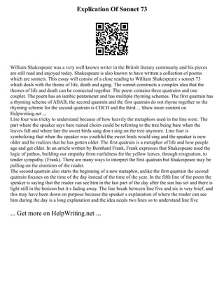 Explication Of Sonnet 73
William Shakespeare was a very well known writer in the British literary community and his pieces
are still read and enjoyed today. Shakespeare is also known to have written a collection of poems
which are sonnets. This essay will consist of a close reading to William Shakespeare s sonnet 73
which deals with the theme of life, death and aging. The sonnet constructs a complex idea that the
themes of life and death can be connected together. The poem contains three quatrains and one
couplet. The poem has an iambic pentameter and has multiple rhyming schemes. The first quatrain has
a rhyming scheme of ABAB, the second quatrain and the first quatrain do not rhyme together so the
rhyming scheme for the second quatrain is CDCD and the third ... Show more content on
Helpwriting.net ...
Line four was tricky to understand because of how heavily the metaphors used in the line were. The
part where the speaker says bare ruined choirs could be referring to the tree being bare when the
leaves fall and where late the sweet birds sang don t sing on the tree anymore. Line four is
symbolizing that when the speaker was youthful the sweet birds would sing and the speaker is now
older and he realizes that he has gotten older. The first quatrain is a metaphor of life and how people
age and get older. In an article written by Bernhard Frank, Frank expresses that Shakespeare used the
logic of pathos, building our empathy from ruefulness for the yellow leaves, through resignation, to
tender sympathy. (Frank). There are many ways to interpret the first quatrain but Shakespeare may be
pulling on the emotions of the reader.
The second quatrain also starts the beginning of a new metaphor, unlike the first quatrain the second
quatrain focuses on the time of the day instead of the time of the year. In the fifth line of the poem the
speaker is saying that the reader can see him in the last part of the day after the sun has set and there is
light still in the horizon but it s fading away. The line break between line five and six is very brief, and
this may have been down on purpose because the speaker s explanation of where the reader can see
him during the day is a long explanation and the idea needs two lines so to understand line five
... Get more on HelpWriting.net ...
 
