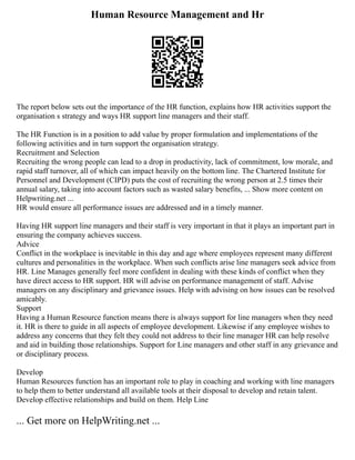 Human Resource Management and Hr
The report below sets out the importance of the HR function, explains how HR activities support the
organisation s strategy and ways HR support line managers and their staff.
The HR Function is in a position to add value by proper formulation and implementations of the
following activities and in turn support the organisation strategy.
Recruitment and Selection
Recruiting the wrong people can lead to a drop in productivity, lack of commitment, low morale, and
rapid staff turnover, all of which can impact heavily on the bottom line. The Chartered Institute for
Personnel and Development (CIPD) puts the cost of recruiting the wrong person at 2.5 times their
annual salary, taking into account factors such as wasted salary benefits, ... Show more content on
Helpwriting.net ...
HR would ensure all performance issues are addressed and in a timely manner.
Having HR support line managers and their staff is very important in that it plays an important part in
ensuring the company achieves success.
Advice
Conflict in the workplace is inevitable in this day and age where employees represent many different
cultures and personalities in the workplace. When such conflicts arise line managers seek advice from
HR. Line Manages generally feel more confident in dealing with these kinds of conflict when they
have direct access to HR support. HR will advise on performance management of staff. Advise
managers on any disciplinary and grievance issues. Help with advising on how issues can be resolved
amicably.
Support
Having a Human Resource function means there is always support for line managers when they need
it. HR is there to guide in all aspects of employee development. Likewise if any employee wishes to
address any concerns that they felt they could not address to their line manager HR can help resolve
and aid in building those relationships. Support for Line managers and other staff in any grievance and
or disciplinary process.
Develop
Human Resources function has an important role to play in coaching and working with line managers
to help them to better understand all available tools at their disposal to develop and retain talent.
Develop effective relationships and build on them. Help Line
... Get more on HelpWriting.net ...
 