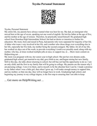 Teysha Personal Statement
Teysha, Personal Statement
My entire life, my parents have always wanted what was best for me. My dad, an immigrant who
moved here at the age of seven, speaking not one word of english. He lost his father at the age of five,
and his mother at the age of sixteen. Therefore, he practically raised himself. He graduated high
school from Honokaa High Intermediate School, but had no desire or intention to further his
education. My mom, born and raised in Puna, had parents who were separated for majority of her life.
A father who wasn t very involved in her life, and a mother who chose drugs over everything else in
her life, especially her five kids, my mother being the second youngest. My father, for all of my life,
has worked six days out of the week, to provide everything I could ever possibly need; along with my
mother, who has, at times worked multiple jobs at once, to support me, in ... Show more content on
Helpwriting.net ...
My mom was pregnant with me, her senior year in high school. She put her own dreams aside,
graduated high school, got married to my dad, gave birth to me, and began raising her new family.
Still to this day, she talks about returning to school, but still has not had the opportunity to do so. I am
an only child, and the first in my family that will be going to college. My parents are the reason why I
am pursuing college. I owe it to them, and to myself, to be the absolute best I can be. I made a promise
to my father when I was a little girl, that when I grow up, I will make enough money to support him,
and my mother; so that one day, they will no longer have to work. Graduating high school, and
beginning my journey to my college degree, is the first step to ensuring that I am able to keep
... Get more on HelpWriting.net ...
 