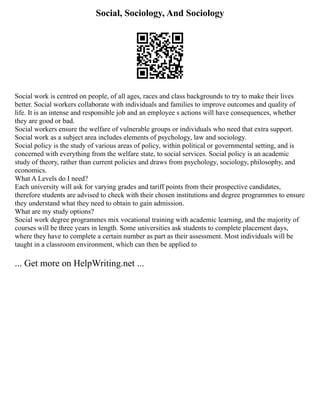 Social, Sociology, And Sociology
Social work is centred on people, of all ages, races and class backgrounds to try to make their lives
better. Social workers collaborate with individuals and families to improve outcomes and quality of
life. It is an intense and responsible job and an employee s actions will have consequences, whether
they are good or bad.
Social workers ensure the welfare of vulnerable groups or individuals who need that extra support.
Social work as a subject area includes elements of psychology, law and sociology.
Social policy is the study of various areas of policy, within political or governmental setting, and is
concerned with everything from the welfare state, to social services. Social policy is an academic
study of theory, rather than current policies and draws from psychology, sociology, philosophy, and
economics.
What A Levels do I need?
Each university will ask for varying grades and tariff points from their prospective candidates,
therefore students are advised to check with their chosen institutions and degree programmes to ensure
they understand what they need to obtain to gain admission.
What are my study options?
Social work degree programmes mix vocational training with academic learning, and the majority of
courses will be three years in length. Some universities ask students to complete placement days,
where they have to complete a certain number as part as their assessment. Most individuals will be
taught in a classroom environment, which can then be applied to
... Get more on HelpWriting.net ...
 