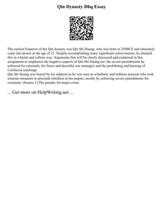 Qin Dynasty Dbq Essay
The earliest Emperor of the Qin dynasty was Qin Shi Huang, who was born in 259BCE and ultimately
came into power at the age of 21. Despite accomplishing many significant achievements, he attained
this in a brutal and callous way. Arguments that will be clearly discussed and explained in this
assignment to emphasize the negative aspects of Qin Shi Huang are: the severe punishments he
enforced for criminals, his fierce and deceitful war strategies and the prohibiting and burning of
Confucius teachings.
Qin Shi Huang was feared by his subjects as he was seen as a barbaric and ruthless autocrat who took
extreme measures to preclude rebellion in his empire, mostly by enforcing severe punishments for
criminals. (Source 1) The penalty for major crime
... Get more on HelpWriting.net ...
 