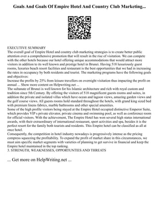Goals And Goals Of Empire Hotel And Country Club Marketing...
EXECUTIVE SUMMARY
The overall goal of Empire Hotel and country club marketing strategies is to create better public
attention over a comprehensive promotion that will result in the rise of visitation. We can compete
with the other hotels because our hotel offering unique accommodations that would attract more
visitors in addition to its well known and prestige hotel in Brunei. Having 518 luxuriously guest
rooms, luxuries beach resort facilities and restaurant is the best opportunities that we had in increasing
the rates in occupancy by both residents and tourist. The marketing programs have the following goals
and objectives:
Increase the profits by 25% from leisure travellers on overnight visitation thus impacting the profit on
annual ... Show more content on Helpwriting.net ...
The sultanate of Brunei is well known for his Islamic architecture and rich with royal custom and
tradition since 5th Century. By offering the visitors of 518 magnificent guests rooms and suites, in
addition the private and isolated villas which have ocean and lagoon views, amazing garden views and
the golf course views. All guests rooms hold standard throughout the hotels, with grand king sized bed
with premium linens fabrics, marble bathrooms and other special amenities.
Some of the high profile visitors being stayed at the Empire Hotel occupied distinctive Emperor Suite,
which provides VIP s private elevator, private cinema and swimming pool, as well as conference room
for official visitors. With the achievement, The Empire Hotel has won several high status international
awards, with their extraordinary of international restaurant, sport activities and spa, besides it is the
perfect resort for the family both tourists and residents. This Empire hotel can be classified as all at
once hotel.
Consequently, the competition in hotel industry nowadays is progressively intense as the pricing
compress squeezing the profitability. To expand the profit of market share in this circumstances, we
must aim specific market segments with varieties of planning to get survive in financial and keep the
Empire hotel maintained in the top ranking.
3. STRENGTH, WEAKNESSES, OPPORTUNTIES AND THREATS
... Get more on HelpWriting.net ...
 