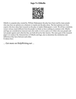Iago Vs Othello
Othello is a popular play created by, William Shakespeare the play have been read by many people
who may have an opinion on a character or maybe just the play alone. The best opinions are from
experts who have done their research on the play or studies Shakespeare s work. We all have similarity
weren t always much different from the people we think we have nothing in common with. Othello
and Iago are considered an innocent man who really is in love and a evil villain who uses people and
turn people against each other,but they are both driven by their desires. The main goal of this research
paper is to analyze the characteristics of Othello and Iago, also to determine the similarities and
differences they have between each other.
Evidence have
... Get more on HelpWriting.net ...
 