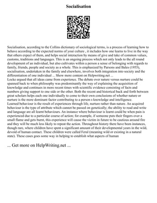 Socialisation
Socialisation, according to the Collins dictionary of sociological terms, is a process of learning how to
behave according to the expected norms of your culture , it includes how one learns to live in the way
that others expect of them, and helps social interaction by means of give and take of common values,
customs, traditions and languages. This is an ongoing process which not only leads to the all round
development of an individual, but also cultivates within a person a sense of belonging with regards to
family, friends, people and society as a whole. This is emphasized by Parsons and Bales (1955),
socialisation, undertaken in the family and elsewhere, involves both integration into society and the
differentiation of one individual ... Show more content on Helpwriting.net ...
Locke argued that all ideas came from experience. The debate over nature versus nurture could be
spanned back to when philosophy was predominantly the way of explaining the acquisition of
knowledge and continues in more recent times with scientific evidence consisting of facts and
numbers giving support to one side or the other. Both the recent and historical back and forth between
great scholars helps each one individually to come to their own conclusions of whether nature or
nurture is the more dominant factor contributing to a person s knowledge and intelligence.
Learned behaviour is the result of experiences through life, nurture rather than nature. An acquired
behaviour is the type of attribute which cannot be passed on genetically; the ability to read and write
and language are all learnt behaviours. An instance where behaviour is learnt could be when pain is
experienced due to a particular course of action; for example, if someone puts their fingers over a
small flame and gets burnt, this experience will cause the victim in future to be cautious around fire
and they will be much less likely to repeat the action. Throughout history there have been instances,
though rare, where children have spent a significant amount of their developmental years in the wild,
devoid of human contact. These children were called Feral (meaning wild or existing in a natural
state). These cases goes some way in helping to establish what aspects of human
... Get more on HelpWriting.net ...
 