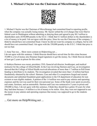 1. Michael J Saylor was the Chairman of MicroStrategy had...
1. Michael J Saylor was the Chairman of MicroStrategy had committed fraud in reporting profits
when the company was actually losing money. Mr. Saylor settled the civil charges that were filed in
federal court in Washington without admitting or denying them and agreed to pay $8.3 million to
shareholders and a $350,000 penalty to the S.E.C. I think that 8.3 million dollars to the shareholders is
a lot of money to be paid. I do not agree with this price. Since he was the Chairman of the company, I
think he should have not committed fraud. I know he did not want his company to collapse, but he still
should have not committed fraud. I do agree with the 350,000 penalty to the S.E.C. I think that price is
not too bad.
2. Anna Yun was ... Show more content on Helpwriting.net ...
I do not agree with this sentence. I think Houvan should have served time for this crime because
35,000 is a lot of money also Houman forged signatures to get the money. So, I think Houvan should
at least get 2 years in prison for this crime.
4. Kathryn Harmon was owner, president, CEO, financial aid director, bookkeeper, and medical
instructor for the college of Allied Health. In the Case involving Harmon and Case, an investigation
showed that the College of Allied Health received allocations of more than 1.7 million in Pell Grant
funding to distribute to its students. The investigation revealed that more than 1.4 million had been
fraudulently obtained by the school. Harmon, Case and other Co conspirators forged and created
documents and submitted fraudulent grant applications to the US department of education for non
existent or non eligible students. A portion of the 1.4 million was used to pay salaries and operating
expenses and the rest was used for their own personal use. Some of the funds were spent on jewelry,
real estate, furniture, and an automobile. Harmon and Case was sentenced to 5 years in prison and
250,000 in fines. I do not agree with this sentence, I think they should have gotten 10 years for what
they had done because 1.4 million is a lot of money to be stolen. Also, they were not supposed to use
the money to pay salaries and operating expenses that money was supposed to go to the students
enrolled
... Get more on HelpWriting.net ...
 