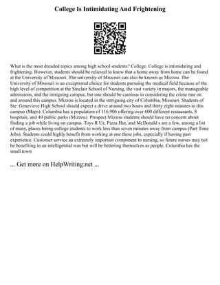 College Is Intimidating And Frightening
What is the most dreaded topics among high school students? College. College is intimidating and
frightening. However, students should be relieved to know that a home away from home can be found
at the University of Missouri. The university of Missouri can also be known as Mizzou. The
University of Missouri is an exceptional choice for students pursuing the medical field because of the
high level of competition at the Sinclair School of Nursing, the vast variety in majors, the manageable
admissions, and the intriguing campus, but one should be cautious in considering the crime rate on
and around this campus. Mizzou is located in the intriguing city of Columbia, Missouri. Students of
Ste. Genevieve High School should expect a drive around two hours and thirty eight minutes to this
campus (Maps). Columbia has a population of 116,906 offering over 600 different restaurants, 8
hospitals, and 49 public parks (Mizzou). Prospect Mizzou students should have no concern about
finding a job while living on campus. Toys R Us, Pizza Hut, and McDonald s are a few, among a list
of many, places hiring college students to work less than seven minutes away from campus (Part Time
Jobs). Students could highly benefit from working at one these jobs, especially if having past
experience. Customer service an extremely important component to nursing, so future nurses may not
be benefiting in an intelligential was but will be bettering themselves as people. Columbia has the
small town
... Get more on HelpWriting.net ...
 