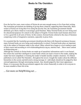 Books In The Outsiders
Over the last few years, more writers of fiction do not earn enough money to live from their writing.
The Australian government are thinking of giving them a hand by supporting them financially. More
writers of fiction are living their lives along the poverty line, the Australian government should
definitely give them a hand as it encourages good literature. Many fictional books are now being used
for educational purposes for schools in the subject of English. Fiction books teach humans about how
to live a good life in all sorts of forms. In this context, fictional books referred to the class of literature
comprising works of imaginative narration, especially in prose form.
It is essential that the Australian government should provide them with financial assistances because
many fictional books are now being used academically in school. Fictional books plays an important
role in the subject of literature today in the school. Many schools have began to cover reading as part
of their course and according to www.kidsreadingchoices.org.au, statistics had ... Show more content
on Helpwriting.net ...
Although the contents in fiction books are made up of unrealistic informations and it is not factual ,
but writers has used their intelligent to create books which can teach a lesson to the reader, making the
reader feel more empathetic or training the reader to handle morally complex situations. S.E.Hinton
published a novel called The Outsiders , throughout the novel, it taught the readers about the different
hierarchies in the society and delivered a strong message of , individuals should not be judged by their
outward appearance through stereotyping instead , they should judged by their inner appearance .
Hence, it is necessary that the government supports the writers financially in order to let everyone to
be more mindful of their life in the
... Get more on HelpWriting.net ...
 