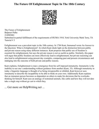 The Future Of Enlightenment Topic In The 18th Century
The Future of Enlightenment
Balpreet Palha
214985881
Submitted in partial fulfillment of the requirements of HUMA 1910, York University Mark Terry, TA
Tutorial # 3
Enlightenment was a prevalent topic in the 18th century. In 1784 Kant, Immanuel wrote An Answer to
the Question: What is Enlightenment?. In which Kant sheds light on the distinction between public
and private reason using many different instances. Kant proposes that public use of freedom is
essential for enlightenment, but says the private reason is not as useful as public. Similarly, this paper
will argue that public freedom can more effectively lead to enlightenment, but private reasoning can
also lead to enlightenment using present day examples, comparing past and present circumstances and
indulging into the outcome of both private and public reasons.
Kant explains, Enlightenment is man s emergence from his self imposed immaturity. Immaturity is the
inability to use one s understanding without guidance from another (Kant, 35). Although immaturity in
today s linguistic language is thought of as being irresponsible or childish, Kant however uses
immaturity to describe the incapability to be able to think on your own. Additionally Kant explains
that an immature person becomes so dependent on others to make his decisions that he overlooks
thinking for himself. Kant uses an analogy of restrained animals, like cattle and how they will not dare
take a single step without go cart to which they
... Get more on HelpWriting.net ...
 