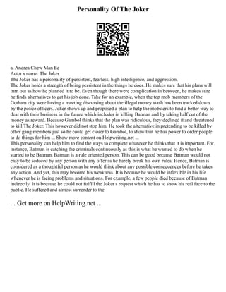 Personality Of The Joker
a. Andrea Chew Man Ee
Actor s name: The Joker
The Joker has a personality of persistent, fearless, high intelligence, and aggression.
The Joker holds a strength of being persistent in the things he does. He makes sure that his plans will
turn out as how he planned it to be. Even though there were complication in between, he makes sure
he finds alternatives to get his job done. Take for an example, when the top mob members of the
Gotham city were having a meeting discussing about the illegal money stash has been tracked down
by the police officers. Joker shows up and proposed a plan to help the mobsters to find a better way to
deal with their business in the future which includes in killing Batman and by taking half cut of the
money as reward. Because Gambol thinks that the plan was ridiculous, they declined it and threatened
to kill The Joker. This however did not stop him. He took the alternative in pretending to be killed by
other gang members just so he could get closer to Gambol, to show that he has power to order people
to do things for him ... Show more content on Helpwriting.net ...
This personality can help him to find the ways to complete whatever he thinks that it is important. For
instance, Batman is catching the criminals continuously as this is what he wanted to do when he
started to be Batman. Batman is a rule oriented person. This can be good because Batman would not
easy to be seduced by any person with any offer as he barely break his own rules. Hence, Batman is
considered as a thoughtful person as he would think about any possible consequences before he takes
any action. And yet, this may become his weakness. It is because he would be inflexible in his life
whenever he is facing problems and situations. For example, a few people died because of Batman
indirectly. It is because he could not fulfill the Joker s request which he has to show his real face to the
public. He suffered and almost surrender to the
... Get more on HelpWriting.net ...
 
