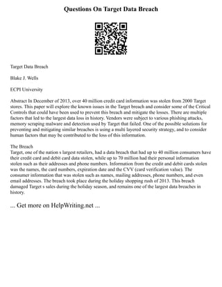 Questions On Target Data Breach
Target Data Breach
Blake J. Wells
ECPI University
Abstract In December of 2013, over 40 million credit card information was stolen from 2000 Target
stores. This paper will explore the known issues in the Target breach and consider some of the Critical
Controls that could have been used to prevent this breach and mitigate the losses. There are multiple
factors that led to the largest data loss in history. Vendors were subject to various phishing attacks,
memory scraping malware and detection used by Target that failed. One of the possible solutions for
preventing and mitigating similar breaches is using a multi layered security strategy, and to consider
human factors that may be contributed to the loss of this information.
The Breach
Target, one of the nation s largest retailers, had a data breach that had up to 40 million consumers have
their credit card and debit card data stolen, while up to 70 million had their personal information
stolen such as their addresses and phone numbers. Information from the credit and debit cards stolen
was the names, the card numbers, expiration date and the CVV (card verification value). The
consumer information that was stolen such as names, mailing addresses, phone numbers, and even
email addresses. The breach took place during the holiday shopping rush of 2013. This breach
damaged Target s sales during the holiday season, and remains one of the largest data breaches in
history.
... Get more on HelpWriting.net ...
 