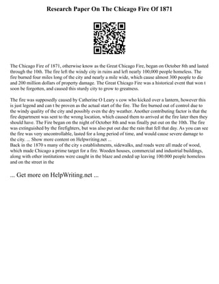 Research Paper On The Chicago Fire Of 1871
The Chicago Fire of 1871, otherwise know as the Great Chicago Fire, began on October 8th and lasted
through the 10th. The fire left the windy city in ruins and left nearly 100,000 people homeless. The
fire burned four miles long of the city and nearly a mile wide, which cause almost 300 people to die
and 200 million dollars of property damage. The Great Chicago Fire was a historical event that won t
soon be forgotten, and caused this sturdy city to grow to greatness.
The fire was supposedly caused by Catherine O Leary s cow who kicked over a lantern, however this
is just legend and can t be proven as the actual start of the fire. The fire burned out of control due to
the windy quality of the city and possibly even the dry weather. Another contributing factor is that the
fire department was sent to the wrong location, which caused them to arrived at the fire later then they
should have. The Fire began on the night of October 8th and was finally put out on the 10th. The fire
was extinguished by the firefighters, but was also put out due the rain that fell that day. As you can see
the fire was very uncontrollable, lasted for a long period of time, and would cause severe damage to
the city. ... Show more content on Helpwriting.net ...
Back in the 1870 s many of the city s establishments, sidewalks, and roads were all made of wood,
which made Chicago a prime target for a fire. Wooden houses, commercial and industrial buildings,
along with other institutions were caught in the blaze and ended up leaving 100.000 people homeless
and on the street in the
... Get more on HelpWriting.net ...
 