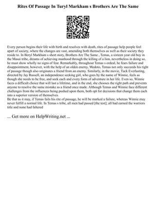 Rites Of Passage In Turyl Markham s Brothers Are The Same
Every person begins their life with birth and resolves with death, rites of passage help people feel
apart of society, where the changes are vast, amending both themselves as well as their society they
reside to. In Beryl Markham s short story, Brothers Are The Same , Temas, a sixteen year old boy in
the Masai tribe, dreams of achieving manhood through the killing of a lion, nevertheless in doing so,
he must show wholly no signs of fear. Remarkably, throughout Temas s ordeal, he fears failure and
disappointment, however, with the help of an olden enemy, Medoto, Temas not only succeeds his right
of passage though also originates a friend from an enemy. Similarly, in the movie, Tuck Everlasting,
directed by Jay Russell, an independence seeking girl, who goes by the name of Winnie, feels as
though she needs to be free, and seek each and every form of adventure in her life. Even so, Winnie
faces a difficult choice that will last a lifetime, and in the end, she chooses the right path and prevents
anyone to resolve the same mistake as a friend once made. Although Temas and Winnie face different
challenges from the influences being pushed upon them, both opt for decisions that change them each
into a superior version of themselves.
Be that as it may, if Temas fails his rite of passage, he will be marked a failure, whereas Winnie may
never fulfill a normal life. In Temas s tribe, all men had passed [the test]; all had earned the warriors
title and none had faltered
... Get more on HelpWriting.net ...
 