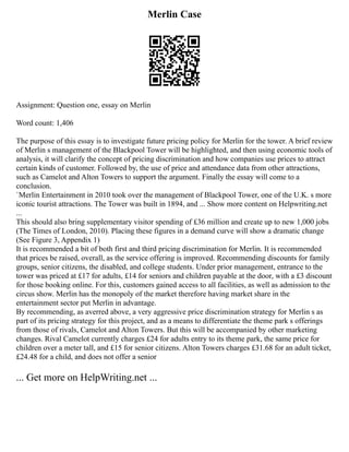 Merlin Case
Assignment: Question one, essay on Merlin
Word count: 1,406
The purpose of this essay is to investigate future pricing policy for Merlin for the tower. A brief review
of Merlin s management of the Blackpool Tower will be highlighted, and then using economic tools of
analysis, it will clarify the concept of pricing discrimination and how companies use prices to attract
certain kinds of customer. Followed by, the use of price and attendance data from other attractions,
such as Camelot and Alton Towers to support the argument. Finally the essay will come to a
conclusion.
`Merlin Entertainment in 2010 took over the management of Blackpool Tower, one of the U.K. s more
iconic tourist attractions. The Tower was built in 1894, and ... Show more content on Helpwriting.net
...
This should also bring supplementary visitor spending of £36 million and create up to new 1,000 jobs
(The Times of London, 2010). Placing these figures in a demand curve will show a dramatic change
(See Figure 3, Appendix 1)
It is recommended a bit of both first and third pricing discrimination for Merlin. It is recommended
that prices be raised, overall, as the service offering is improved. Recommending discounts for family
groups, senior citizens, the disabled, and college students. Under prior management, entrance to the
tower was priced at £17 for adults, £14 for seniors and children payable at the door, with a £3 discount
for those booking online. For this, customers gained access to all facilities, as well as admission to the
circus show. Merlin has the monopoly of the market therefore having market share in the
entertainment sector put Merlin in advantage.
By recommending, as averred above, a very aggressive price discrimination strategy for Merlin s as
part of its pricing strategy for this project, and as a means to differentiate the theme park s offerings
from those of rivals, Camelot and Alton Towers. But this will be accompanied by other marketing
changes. Rival Camelot currently charges £24 for adults entry to its theme park, the same price for
children over a meter tall, and £15 for senior citizens. Alton Towers charges £31.68 for an adult ticket,
£24.48 for a child, and does not offer a senior
... Get more on HelpWriting.net ...
 