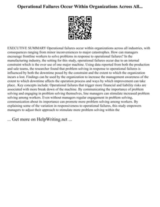 Operational Failures Occur Within Organizations Across All...
EXECUTIVE SUMMARY Operational failures occur within organizations across all industries, with
consequences ranging from minor inconveniences to major catastrophes. How can managers
encourage frontline workers to solve problems in response to operational failures? In the
manufacturing industry, the setting for this study, operational failures occur due to an internal
constraint which is the over use of one major machine. Using data reported from both the production
and sale teams, the researcher found that problem solving in response to operational failures is
influenced by both the downtime posed by the constraint and the extent to which the organization
incurs a lost. Findings can be used by the organization to increase the management awareness of the
extent to which downtime affects the operation process and ways by which improvement can take
place.. Key concepts include: Operational failures that trigger more financial and liability risks are
associated with more break down of the machine. By communicating the importance of problem
solving and engaging in problem solving themselves, line managers can stimulate increased problem
solving among workers. Even without managers regular engagement in problem solving,
communication about its importance can promote more problem solving among workers. By
explaining some of the variation in responsiveness to operational failures, this study empowers
managers to adjust their approach to stimulate more problem solving within the
... Get more on HelpWriting.net ...
 