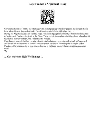 Pope Francis s Argument Essay
Christians should not be like the Pharisees who do not practice what they preach, but instead should
have a humble and fraternal attitude, Pope Francis reminded the faithful on Nov. 5.
During his Angelus address on Sunday, Pope Francis said people in authority often mimic the defect
of scribes and Pharisees depicted in the Bible. These people demand certain things from others but fail
to practice their own orders, the Vatican Radio relayed.
Pope Francis warned that bad exercise of authority leads to an oppressive rule which stifles growth
and fosters an environment of distrust and corruption. Instead of following the examples of the
Pharisees, Christians ought to help others do what is right and support them when they encounter
trials.
We
... Get more on HelpWriting.net ...
 