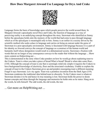 How Does Margaret Atwood Use Language In Oryx And Crake
Language forms the basis of knowledge upon which people perceive the world around them. In
Margaret Atwood s apocalyptic novel Oryx and Crake, the function of language as a way of
perceiving reality is an underlying concept throughout the story. Snowman who identified as Jimmy
before the apocalypse holds onto the memory of the world that had come to pass through language
which as of the apocalypse is meaningful only to him. Jimmy is an outlier in a society driven by the
scientific method who seeks solace in language and carries on being an outcast under the guise of
Snowman in a post apocalyptic environment. Jimmy is fascinated with language because it is a part of
his identity as Atwood conveys the concept of language as a construct of the human world and
humanity itself whose denigration would result in a dehumanized society. Snowman s fixation with
words that are no longer of any consequence conveys to the reader that without the language ... Show
more content on Helpwriting.net ...
This is demonstrated in the story when Crake ponders on how he would go about explaining toast to
the Crakers: Toast is when you take a piece of bread What is bread? Bread is when take some flour...
(118). Although the concept of toast is one that is seemingly relatively simple it requires the Crakers to
have background knowledge of electricity, flour and the associated vocabulary. Unable to explain the
concept of toast to the Crakers Snowman gives up and ponders reassigning toast a different meaning:
Forget it says Snowman. Let s try again. Toast was a pointless invention from the Dark Ages (119).
Snowman condemns the traditional idea behind toast to obscurity. To the Crakers toast is whatever
Snowman dictates it to be and hence its true meaning is lost. Snowman holds the power to doom
human concepts and ideas through the language and memories he holds onto as he states: Hang on to
the words, he tells himself. The odd words, the old words, the rare
... Get more on HelpWriting.net ...
 