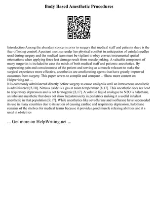 Body Based Anesthetic Procedures
Introduction Among the abundant concerns prior to surgery that medical staff and patients share is the
fear of losing control. A patient must surrender her physical comfort in anticipation of painful needles
used during surgery and the medical team must be vigilant to obey correct instrumental spatial
orientations when applying force lest damage result from muscle jerking. A valuable component of
many surgeries is included to ease the minds of both medical staff and patients: anesthetics. By
suppressing pain and consciousness of the patient and serving as a muscle relaxant to make the
surgical experience more effective, anesthetics are ameliorating agents that have greatly improved
outcomes from surgery. This paper serves to compile and compare ... Show more content on
Helpwriting.net ...
It is commonly administered directly before surgery to cause analgesia until an intravenous anesthetic
is administered [8,10]. Nitrous oxide is a gas at room temperature [8,17]. This anesthetic does not lead
to respiratory depression and is not teratogenic [8,17]. A volatile liquid analogue to N2O is halothane,
an inhalant anesthetic that does not show hepatotoxicity in pediatrics making it a useful inhalant
anesthetic in that population [9,17]. While anesthetics like sevoflurane and isoflurane have superseded
its use in many countries due to its action of causing cardiac and respiratory depression, halothane
remains of the shelves for medical teams because it provides good muscle relaxing abilities and it s
used in obstetrics
... Get more on HelpWriting.net ...
 
