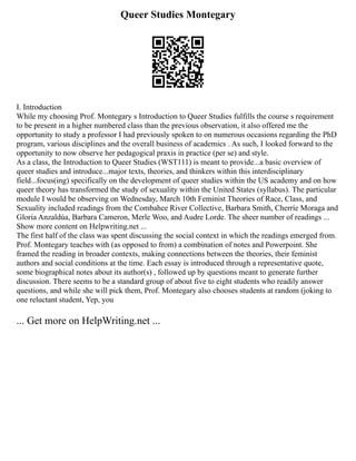 Queer Studies Montegary
I. Introduction
While my choosing Prof. Montegary s Introduction to Queer Studies fulfills the course s requirement
to be present in a higher numbered class than the previous observation, it also offered me the
opportunity to study a professor I had previously spoken to on numerous occasions regarding the PhD
program, various disciplines and the overall business of academics . As such, I looked forward to the
opportunity to now observe her pedagogical praxis in practice (per se) and style.
As a class, the Introduction to Queer Studies (WST111) is meant to provide...a basic overview of
queer studies and introduce...major texts, theories, and thinkers within this interdisciplinary
field...focus(ing) specifically on the development of queer studies within the US academy and on how
queer theory has transformed the study of sexuality within the United States (syllabus). The particular
module I would be observing on Wednesday, March 10th Feminist Theories of Race, Class, and
Sexuality included readings from the Combahee River Collective, Barbara Smith, Cherríe Moraga and
Gloria Anzaldúa, Barbara Cameron, Merle Woo, and Audre Lorde. The sheer number of readings ...
Show more content on Helpwriting.net ...
The first half of the class was spent discussing the social context in which the readings emerged from.
Prof. Montegary teaches with (as opposed to from) a combination of notes and Powerpoint. She
framed the reading in broader contexts, making connections between the theories, their feminist
authors and social conditions at the time. Each essay is introduced through a representative quote,
some biographical notes about its author(s) , followed up by questions meant to generate further
discussion. There seems to be a standard group of about five to eight students who readily answer
questions, and while she will pick them, Prof. Montegary also chooses students at random (joking to
one reluctant student, Yep, you
... Get more on HelpWriting.net ...
 