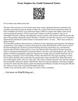 Essay Stephen Jay Gould Nonmoral Nature
Evil in Nature and a Benevolent God
The idea of the existence of evil in nature many times creates arguments between creationists and
scientists concerning not only the design of nature by a creator God, but the actual benevolence of
God. In Stephen Jay Gould s essay Nonmoral Nature (1984), he explores this highly controversial
issue by posing the question: If God is good and if creation reveals his goodness, why are we
surrounded with pain, suffering, and apparently senseless cruelty in the animal world? He uses the life
span of the parasitic ichneumon wasp to illustrate a scientific view that the concept of evil is limited to
human beings and that the world of nature is unconcerned with it. To some ... Show more content on
Helpwriting.net ...
Environmental conditions deteriorated as a reflection of man s declining moral character and religious
commitments. Chaos began to creep into their physical world. William Kirby (1835) wrote in one of
the famous Bridgewater Treatises on natural theology that God created fleas, lice, and intestinal
parasites after the fall of Adam and Eve. It was also after the fall of man that he became aware that
nature as beneficial and beautiful as God had created it, also had a cruel and dangerous side. The once
perfect world had no pathogenic organisms. Bacteria for example, played a purely beneficial role in
the ecology of paradise. Even in the Garden of Eden, there had to be some type of garbage or refuse.
Flower petals and fallen fruit would litter the ground unless some microbial force broke them down
into useful organic matter. However, after man s fall, strains of bacteria became toxic and man realized
that accidentally eating toxic plants could kill him, there were disease epidemics, and major struggles
to protect his food crop from disease, plant and animal pests (Wheeler, Gerald). Not long after that did
the violence of man evolve and spread throughout the land.
Another crisis stressed the earth s ecology as a result of man s corruption,
... Get more on HelpWriting.net ...
 