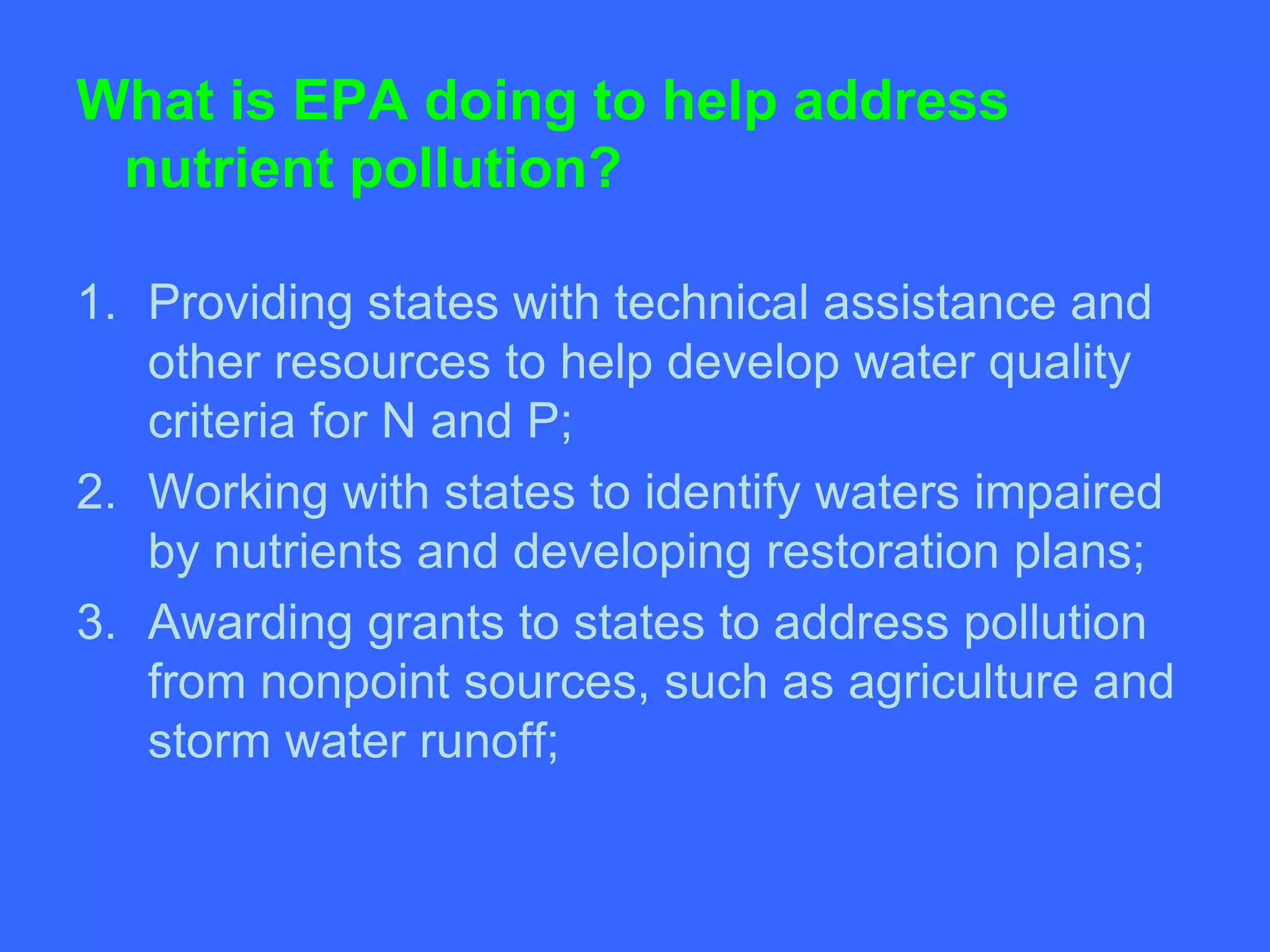 What is EPA doing to help address
 nutrient pollution?

1. Providing states with technical assistance and
   other resources to help develop water quality
   criteria for N and P;
2. Working with states to identify waters impaired
   by nutrients and developing restoration plans;
3. Awarding grants to states to address pollution
   from nonpoint sources, such as agriculture and
   storm water runoff;
 