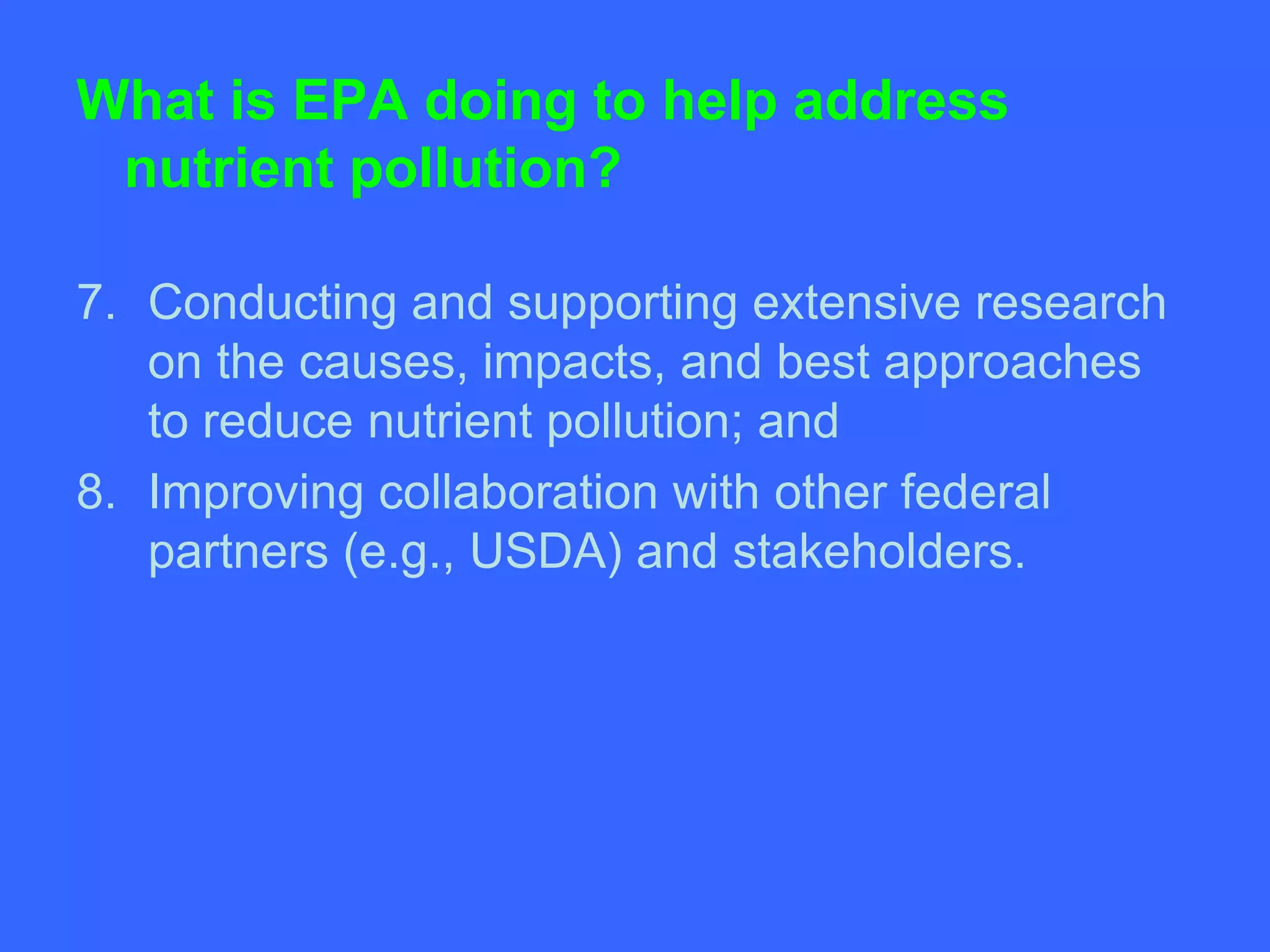 What is EPA doing to help address
 nutrient pollution?

7. Conducting and supporting extensive research
   on the causes, impacts, and best approaches
   to reduce nutrient pollution; and
8. Improving collaboration with other federal
   partners (e.g., USDA) and stakeholders.
 
