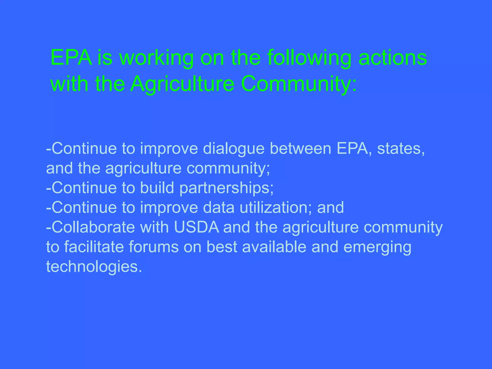 EPA is working on the following actions
with the Agriculture Community:

-Continue to improve dialogue between EPA, states,
and the agriculture community;
-Continue to build partnerships;
-Continue to improve data utilization; and
-Collaborate with USDA and the agriculture community
to facilitate forums on best available and emerging
technologies.
 