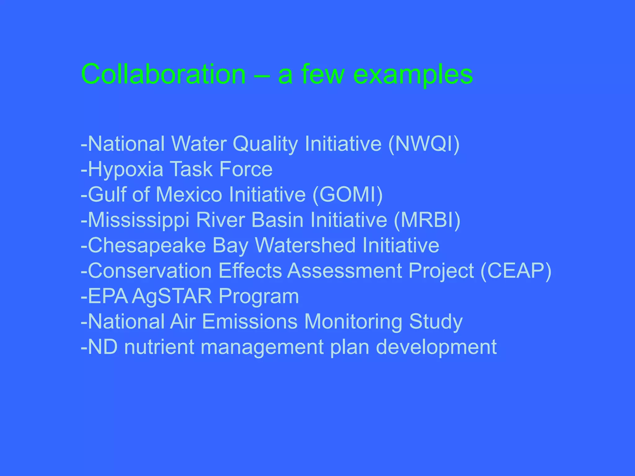 Collaboration – a few examples

-National Water Quality Initiative (NWQI)
-Hypoxia Task Force
-Gulf of Mexico Initiative (GOMI)
-Mississippi River Basin Initiative (MRBI)
-Chesapeake Bay Watershed Initiative
-Conservation Effects Assessment Project (CEAP)
-EPA AgSTAR Program
-National Air Emissions Monitoring Study
-ND nutrient management plan development
 