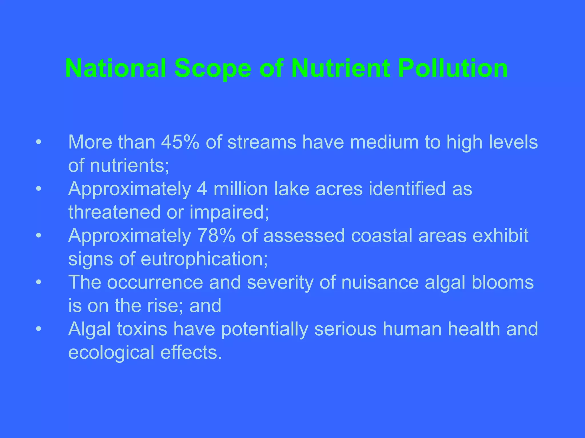 National Scope of Nutrient Pollution

•   More than 45% of streams have medium to high levels
    of nutrients;
•   Approximately 4 million lake acres identified as
    threatened or impaired;
•   Approximately 78% of assessed coastal areas exhibit
    signs of eutrophication;
•   The occurrence and severity of nuisance algal blooms
    is on the rise; and
•   Algal toxins have potentially serious human health and
    ecological effects.
 