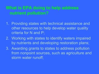 What is EPA doing to help address
 nutrient pollution?

1. Providing states with technical assistance and
   other resources to help develop water quality
   criteria for N and P;
2. Working with states to identify waters impaired
   by nutrients and developing restoration plans;
3. Awarding grants to states to address pollution
   from nonpoint sources, such as agriculture and
   storm water runoff;
 