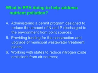 What is EPA doing to help address
 nutrient pollution?

4. Administering a permit program designed to
   reduce the amount of N and P discharged to
   the environment from point sources;
5. Providing funding for the construction and
   upgrade of municipal wastewater treatment
   plants;
6. Working with states to reduce nitrogen oxide
   emissions from air sources;
 