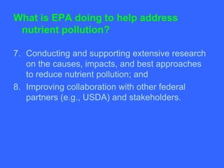 What is EPA doing to help address
 nutrient pollution?

7. Conducting and supporting extensive research
   on the causes, impacts, and best approaches
   to reduce nutrient pollution; and
8. Improving collaboration with other federal
   partners (e.g., USDA) and stakeholders.
 
