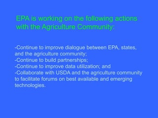 EPA is working on the following actions
with the Agriculture Community:

-Continue to improve dialogue between EPA, states,
and the agriculture community;
-Continue to build partnerships;
-Continue to improve data utilization; and
-Collaborate with USDA and the agriculture community
to facilitate forums on best available and emerging
technologies.
 