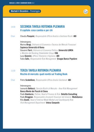 BASILEA 3, CRD4 E BANKINGM UNION 2012




  Martedì 4 Dicembre - Pomeriggio




  14.00         SECONDA TAVOLA ROTONDA PLENARIA
                Il capitale: cosa cambia e per chi

  Chair         Claudia Pasquini, Responsabile Ufficio Analisi e Gestione Rischi ABI

                Intervengono:
                Marina Brogi, Ordinario di Economia e Tecnica dei Mercati Finanziari
                Sapienza Università di Roma
                Giovanni Ferri, Ordinario di Economia Politica Università LUMSA
                e Membro del Banking Stakeholder Group EBA
                Luca Giannini, Ufficio Tributario e Vigilanza ABI
                Fabio Salis, Responsabile Risk Management Gruppo Banco Popolare




  15.00         TERZA TAVOLA ROTONDA PLENARIA
                Rischio di mercato: quali novità sul Trading Book

  Chair         Pietro Scabellone, Responsabile Ufficio Analisi Gestionali ABI

                Intervengono:
                Leonardo Bellucci, Servizio Rischi di Mercato - Area Risk Management
                Banca Monte dei Paschi di Siena
                Paolo Gianturco, Partner, Head of Finance & Risk Deloitte Consulting
                Paolo Broggian, Responsabile strumenti finanziari del bilancio Mediobanca
                Rita Gnutti, Head of Internal Model Market and Counterparty Risk
                Risk Management Department Intesa Sanpaolo
 